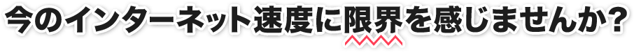 今のインターネット速度に限界を感じませんか?