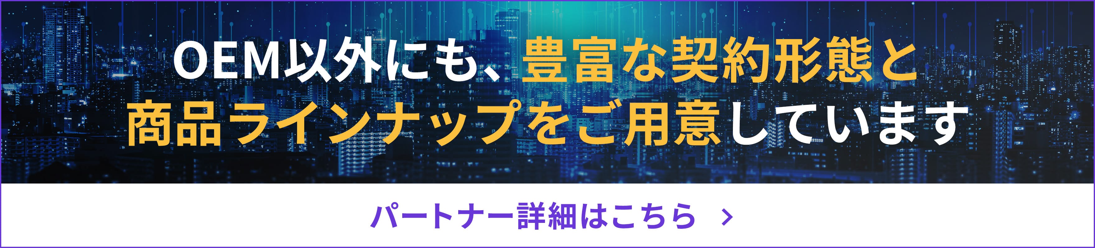 パートナー詳細はこちら / OEM以外にも、豊富な契約形態と商品ラインナップをご用意しています