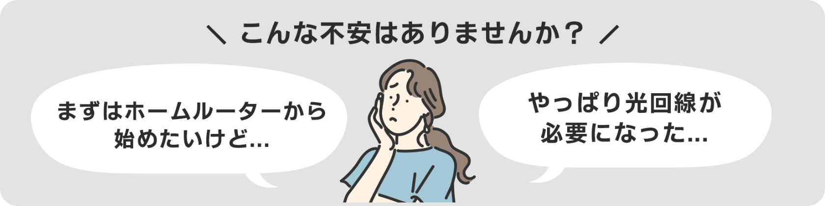 ホームルーターから始めたい…やっぱり光回線が必要…などの不安はありませんか？