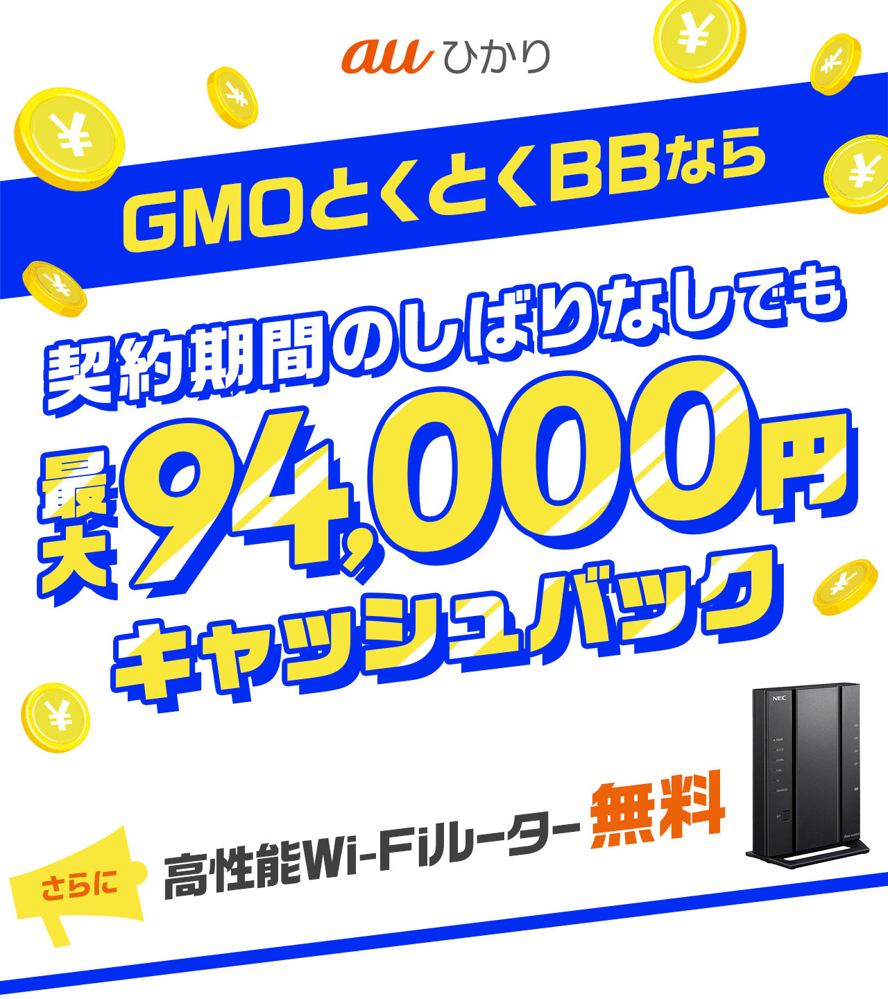 auひかり GMOとくとくBBなら契約期間のしばりなしでも最大94,000円キャッシュバック※10ギガお申し込みの場合　さらに、他社サービスからの乗り換えで最大30,000円キャッシュバック。高性能WiFiルーター無料