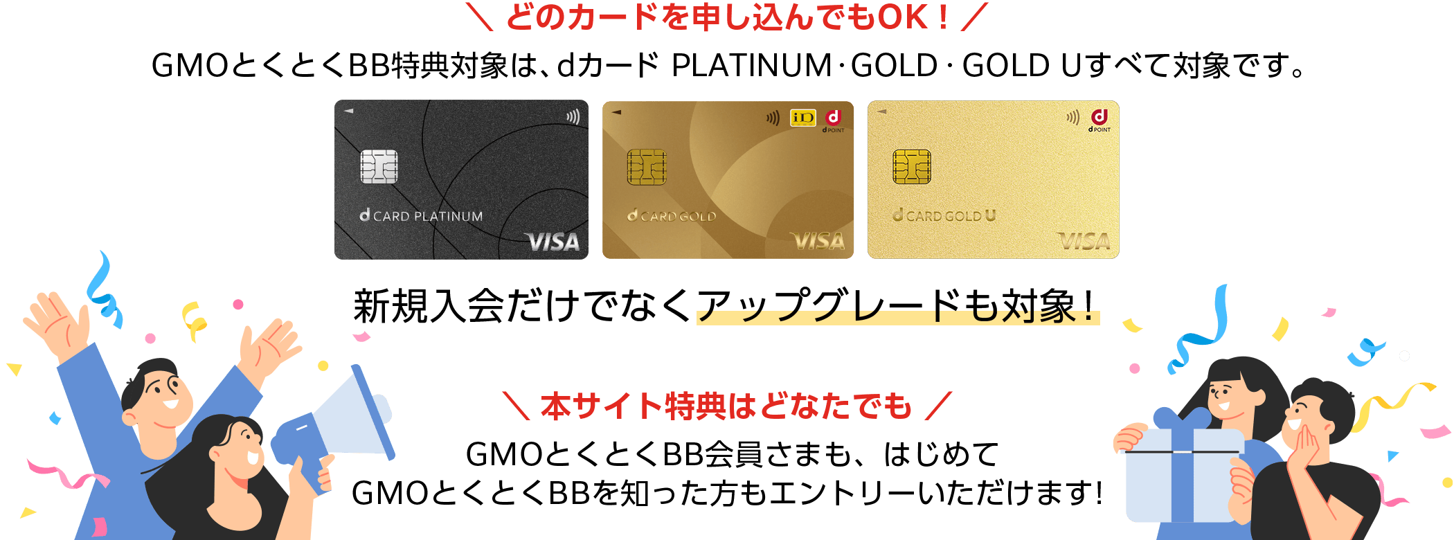 どのカードを申し込んでもOK!GMOとくとくBB特典対象は、dカード PLATINUM・GOLD・GOLD Uすべて対象です。新規入会だけでなくアップグレードも対象!本サイト特典はどなたでも!GMOとくとくBB会員さまも、はじめてGMOとくとくBBを知った方もエントリーいただけます!