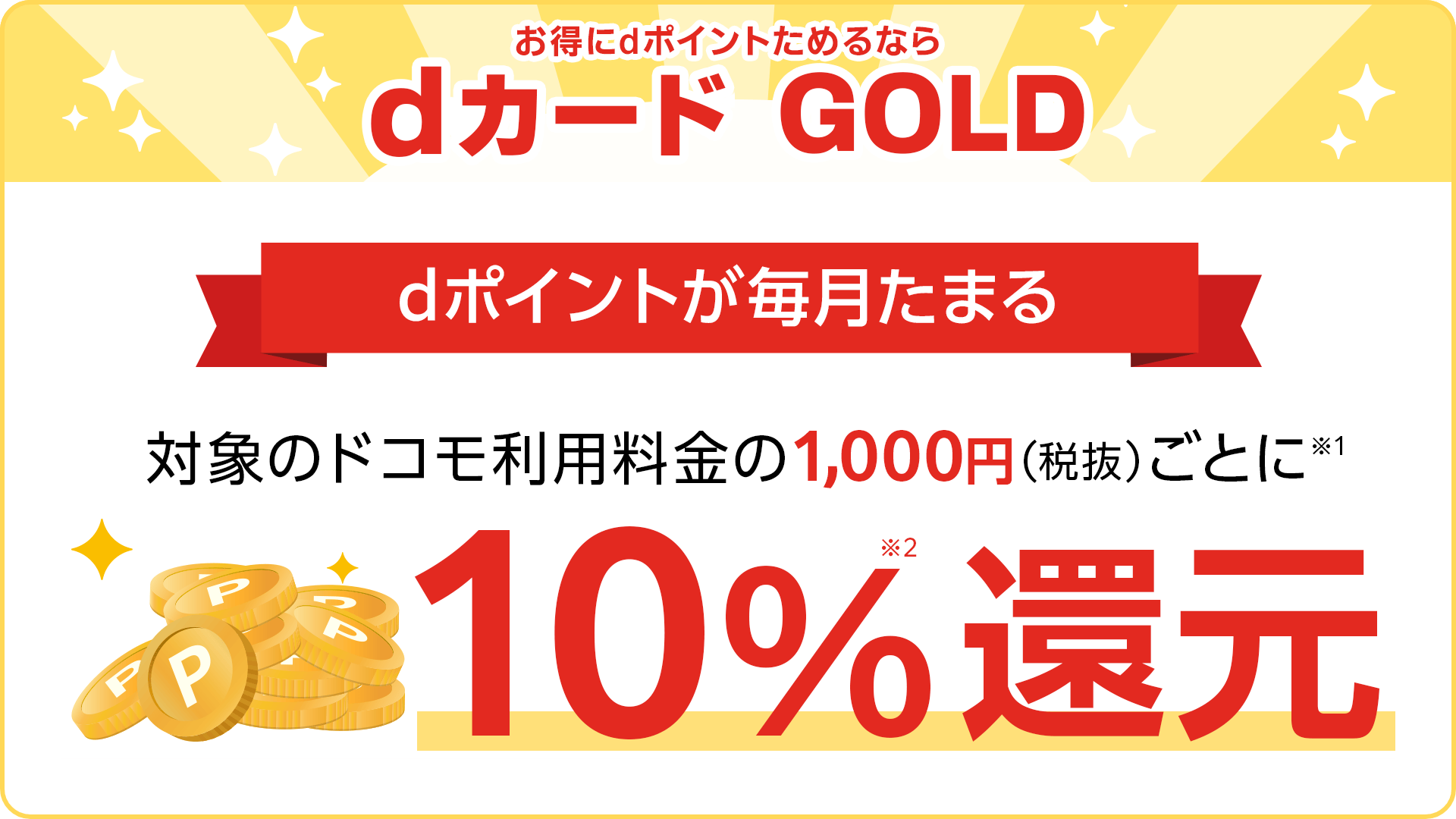 お得にdポイントためるならdカード GOLD 対象のドコモ利用料金の1,000円(税抜)ごとに※1 10%還元※2