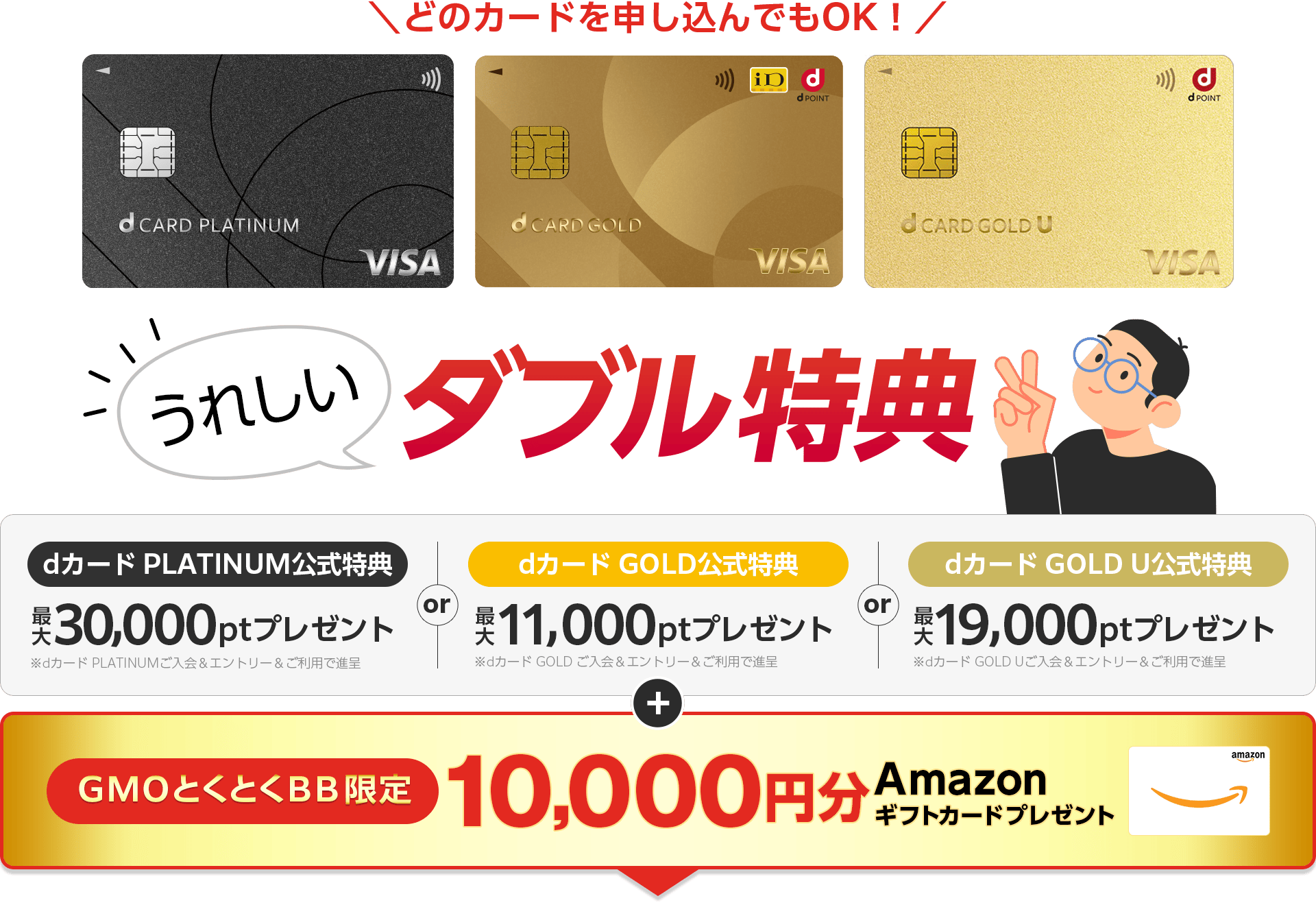 どのカードを申し込んでもOK!うれしいダブル特典 dカードPLATINUM公式特典プレゼント※dカード PLATINUMご入会&エントリー&ご利用で進呈 or dカードGOLD公式特典プレゼント※dカード GOLD ご入会&エントリー&ご利用で進呈 or dカード GOLD U公式特典プレゼント※dカード GOLD Uご入会&エントリー&ご利用で進呈 +GMOとくとくBB限定 Amazonギフトカードプレゼント