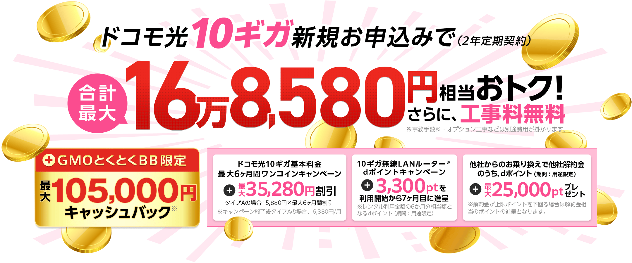 ドコモ光10ギガ新規お申込みでおトク！（2年定期契約）さらに、工事料無料※事務手数料・オプション工事などは別途費用が掛かります。　＋GMOとくとくBB限定キャッシュバック　ドコモ光10ギガ基本料金最大6ヶ月間ワンコインキャンペーン　10ギガ無線LANルーター※dポイントキャンペーン※レンタル利用金額の6か月分相当額となるdポイント（期間：用途限定）　他社からのお乗り換えで他社解約金のうち、dポイント（期間：用途限定）※解約金が上限ポイントを下回る場合は解約金相当のポイントの進呈となります。