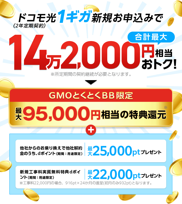 ドコモ光1ギガ新規お申込みでおトク！（2年定期契約）※所定期間の契約継続が必要となります。GMOとくとくBB限定特典還元＋他社からのお乗り換えで他社解約金のうち、dポイント（期間：用途限定）プレゼント　新規工事料実質無料特典dポイント（期間：用途限定）プレゼント