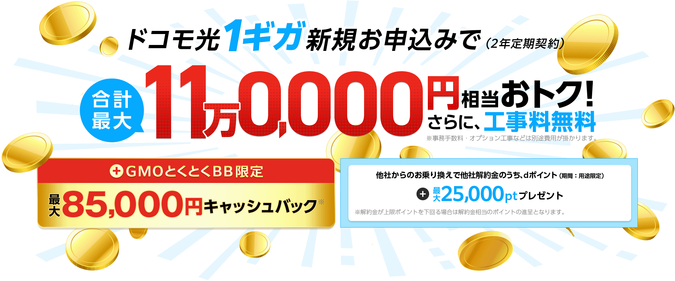 ドコモ光1ギガ新規お申込みでおトク！（2年定期契約）さらに、工事料無料※事務手数料・オプション工事などは別途費用が掛かります。　＋GMOとくとくBB限定キャッシュバック　他社からのお乗り換えで他社解約金のうち、dポイント（期間：用途限定）プレゼント※解約金が上限ポイントを下回る場合は解約金相当のポイントの進呈となります。