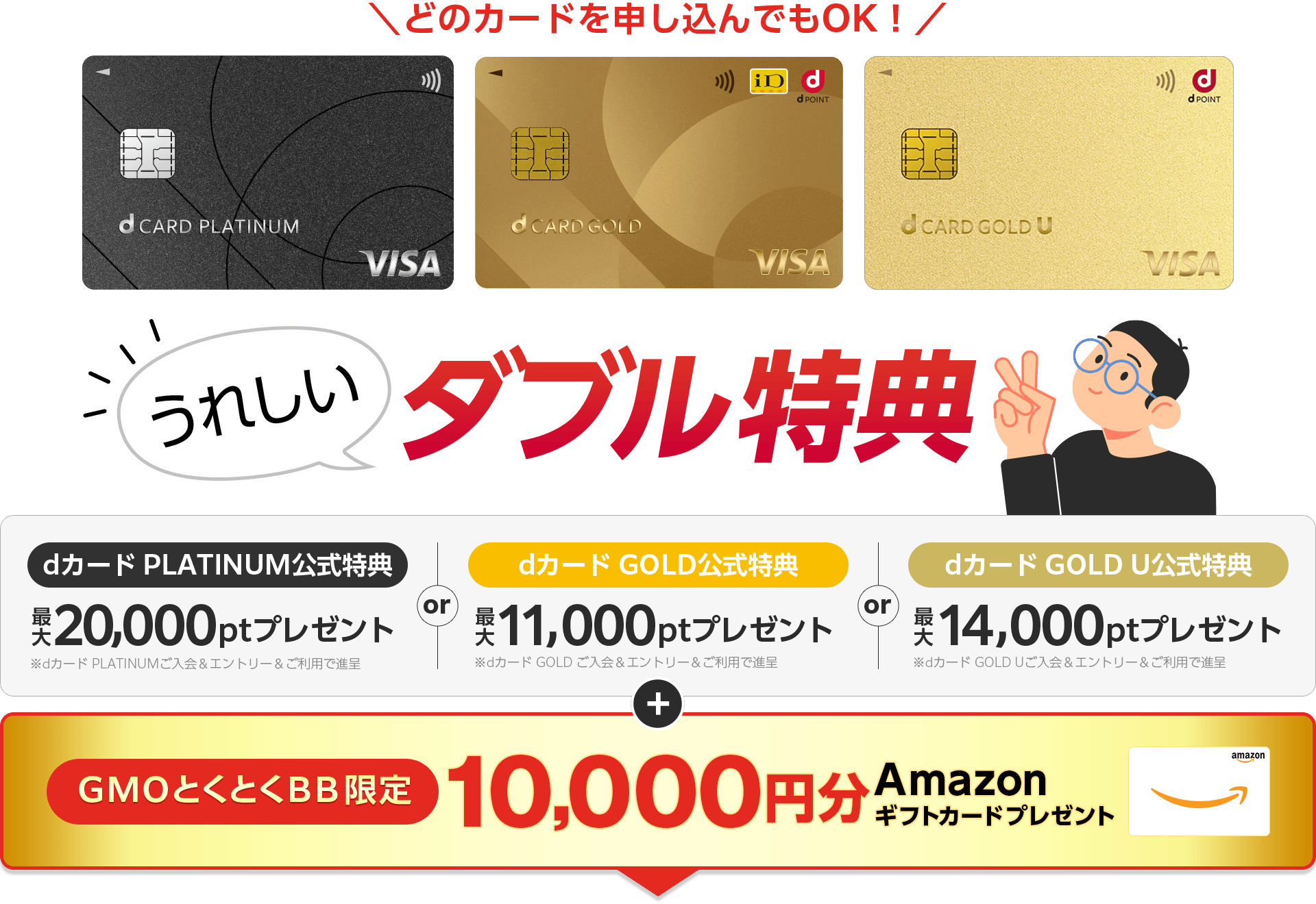 どのカードを申し込んでもOK!うれしいダブル特典 dカードPLATINUM公式特典プレゼント※dカード PLATINUMご入会&エントリー&ご利用で進呈 or dカードGOLD公式特典プレゼント※dカード GOLD ご入会&エントリー&ご利用で進呈 or dカード GOLD U公式特典プレゼント※dカード GOLD Uご入会&エントリー&ご利用で進呈 +GMOとくとくBB限定 Amazonギフトカードプレゼント