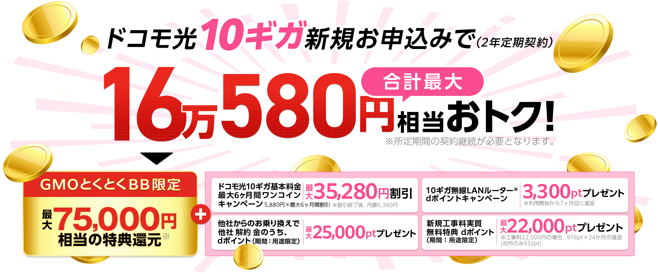 ドコモ光10ギガ新規お申込みでおトク!(2年定期契約)※所定期間の契約継続が必要となります。GMOとくとくBB限定特典還元※+ドコモ光10ギガ基本料金最大6ヶ月間ワンコインキャンペーン 他社からのお乗り換えで他社 解約 金のうち、dポイント(期間:用途限定)プレゼント 10ギガ無線LANルーター※dポイントプレゼントキャンペーン※利用開始から7ヶ月目に進呈 新規工事料実質無料特典dポイント(期間:用途限定)プレゼント