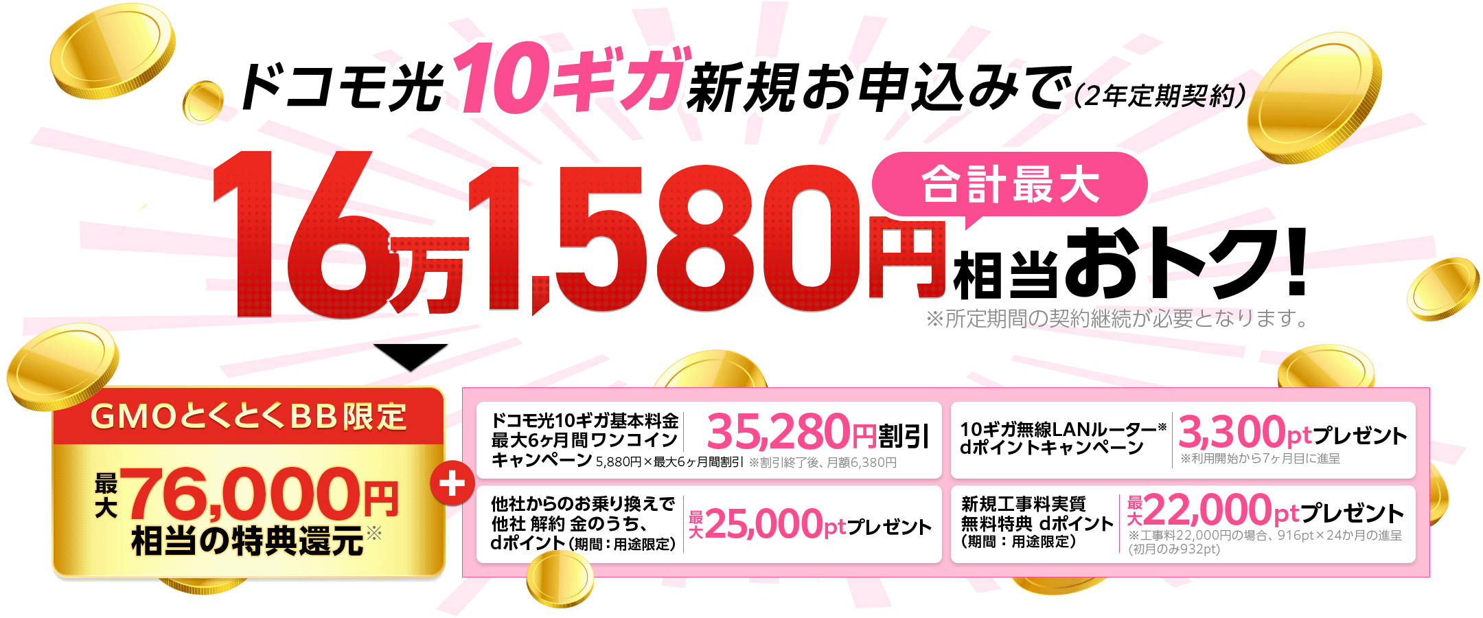ドコモ光10ギガ新規お申込みでおトク!(2年定期契約)※所定期間の契約継続が必要となります。GMOとくとくBB限定特典還元※+ドコモ光10ギガ基本料金最大6ヶ月間ワンコインキャンペーン 他社からのお乗り換えで他社 解約 金のうち、dポイント(期間:用途限定)プレゼント 10ギガ無線LANルーター※dポイントプレゼントキャンペーン※利用開始から7ヶ月目に進呈 新規工事料実質無料特典dポイント(期間:用途限定)プレゼント