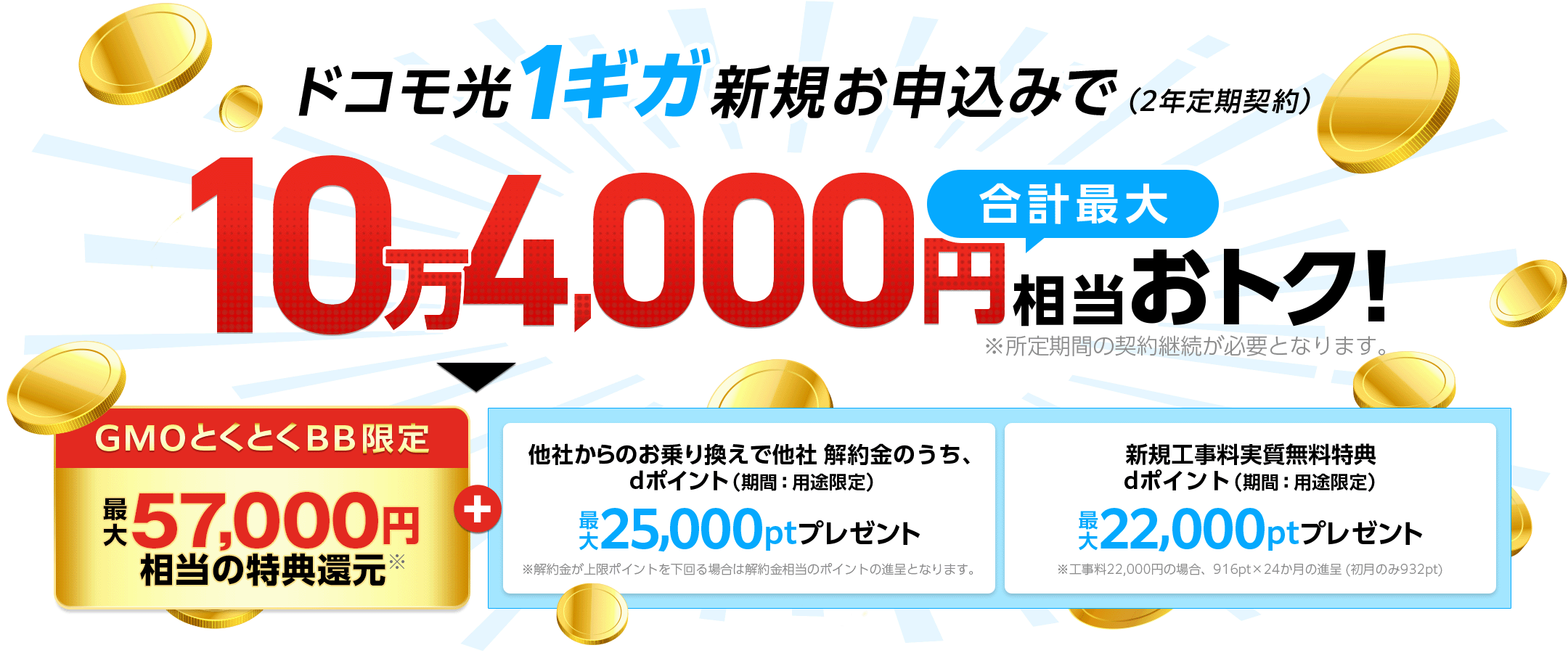 ドコモ光1ギガ新規お申込みでおトク!(2年定期契約)※所定期間の契約継続が必要となります。GMOとくとくBB限定特典還元※+他社からのお乗り換えで他社 解約金のうち、dポイント(期間:用途限定)※解約金が上限ポイントを下回る場合は解約金相当のポイントの進呈となります。新規工事料実質無料特典 dポイント(期間:用途限定)プレゼント