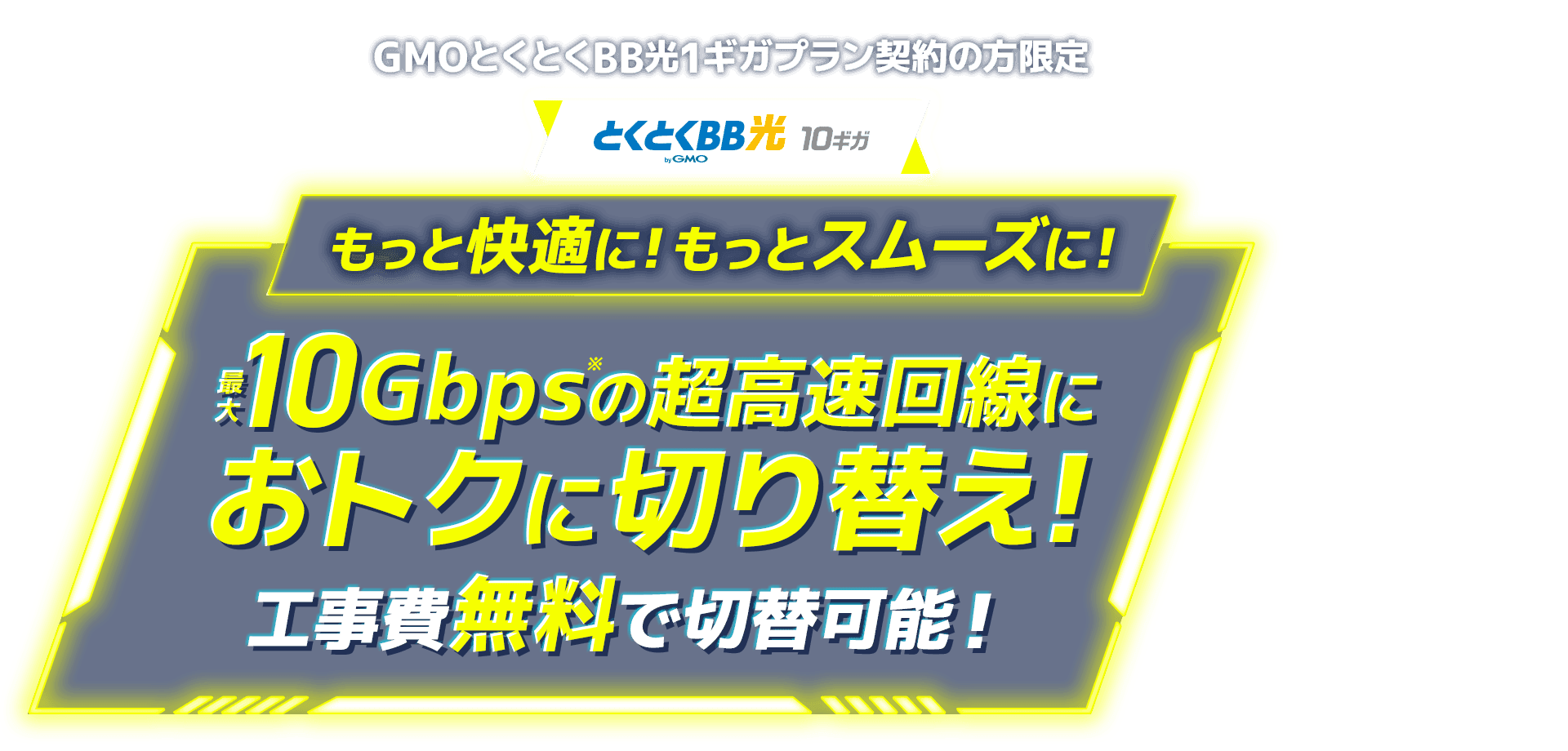 GMOとくとくBB光1ギガプラン契約の方限定　とくとくBB光10ギガ　もっと快適に！もっとスムーズに！最大10Gbps※の超高速回線におトクに切り替え！工事費無料で切替可能！