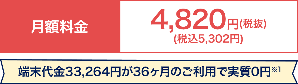 月額料金4,820円（税抜）（税込5,302円）端末代金33,264円が36ヶ月のご利用で実質0円※1