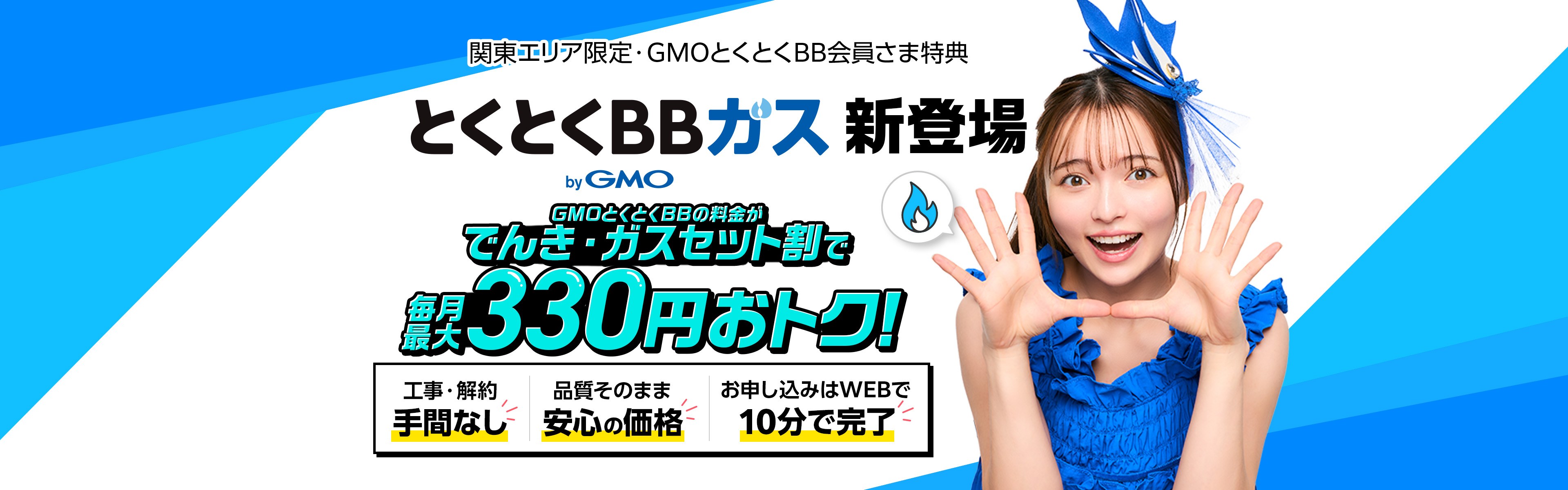 とくとくBBガス新登場 でんき・ガスセット割で毎月最大330円おトク 工事・解約手間なし 品質そのまま安心の価格 お申し込みはWEBで10分で完了