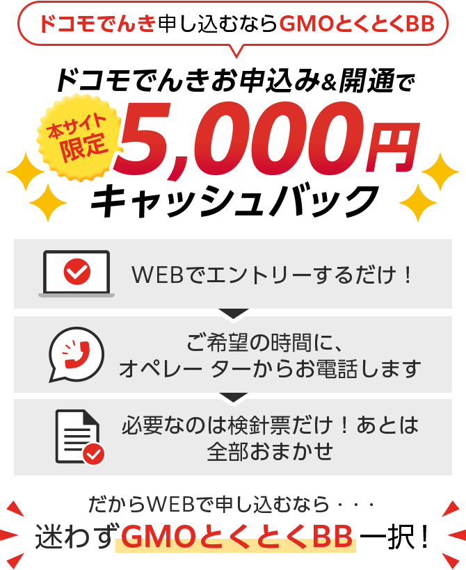 ドコモでんき申し込むならGMOとくとくBB　ドコモでんきお申込み＆開通で本サイト限定キャッシュバック　WEBでエントリーするだけ！ご希望の時間に、オペレーターからお電話します。必要なのは検針票だけ！あとは全部おまかせ　だからWEBで申し込むなら・・・迷わずGMOとくとくBB一択！