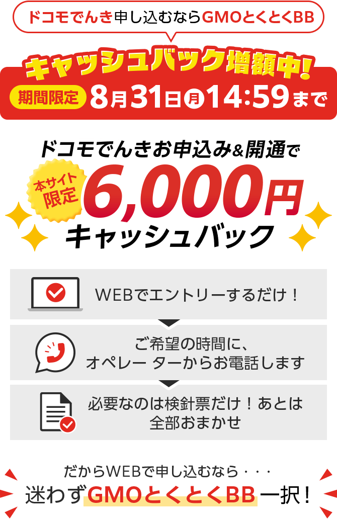 ドコモでんき申し込むならGMOとくとくBB　ドコモでんきお申込み＆開通で本サイト限定キャッシュバック　WEBでエントリーするだけ！ご希望の時間に、オペレーターからお電話します。必要なのは検針票だけ！あとは全部おまかせ　だからWEBで申し込むなら・・・迷わずGMOとくとくBB一択！