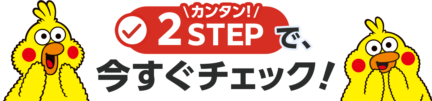 カンタン！2STEPで、今すぐチェック！