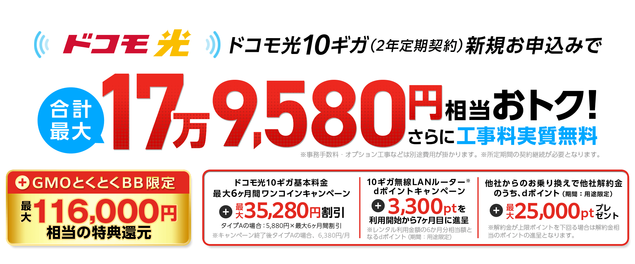 ドコモ光10ギガ(2年定期契約)新規お申込みでおトク!さらに、工事料無料 キャッシュバック ドコモ光10ギガ基本料金最大6ヶ月間ワンコインキャンペーン 10ギガ無線LANルーター※dポイントキャンペーン ※レンタル利用金額の6ヶ月分相当額となるdポイント(期間:用途限定) 他社からのお乗り換えで他社解約金のうち、dポイント(期間:用途限定) ※解約金が上限ポイントを下回る場合は解約金相当のポイントの進呈となります。
