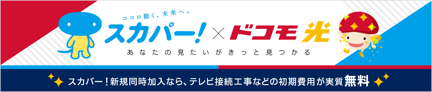 ココロ動く、未来へ。スカパー！×ドコモ光　あなたの見たいがきっと見つかる　スカパー！新規同時加入なら、テレビ接続工事などの初期費用が実質無料！