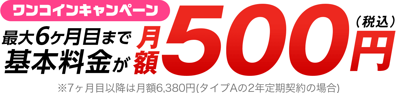 ワンコインキャンペーン　最大6ヶ月目まで基本料金が月額500円（税込）※7ヶ月目以降は月額6,380円（タイプAの2年定期契約の場合）