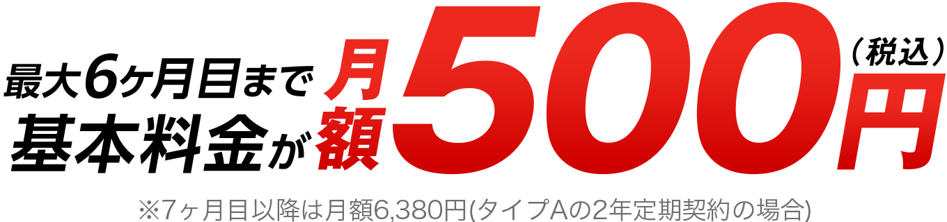 最大6ヶ月目まで基本料金が月額500円（税込）※7ヶ月目以降は月額6,380円（タイプAの2年定期契約の場合）