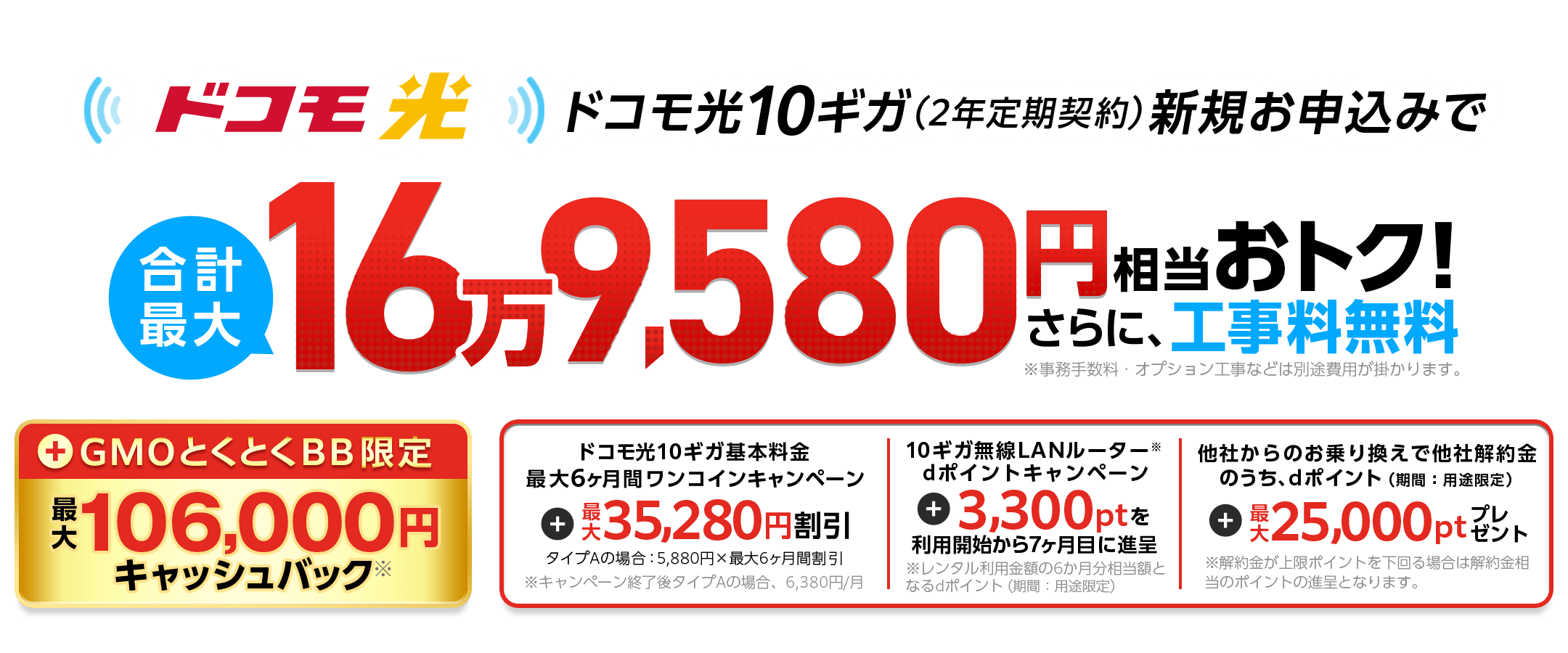 ドコモ光10ギガ（2年定期契約）新規お申込みでおトク！さらに、工事料無料※事務手数料・オプション工事などは別途費用が掛かります。　GMOとくとくBB限定キャッシュバック※　ドコモ光10ギガ基本料金最大6ヶ月間ワンコインキャンペーン　10ギガ無線LANルーター※dポイントキャンペーン　利用開始から7ヶ月目に進呈　他社からのお乗り換えで他社解約金のうち、dポイント（期間：用途限定）※解約金が上限ポイントを下回る場合は解約金相当のポイントの進呈となります。