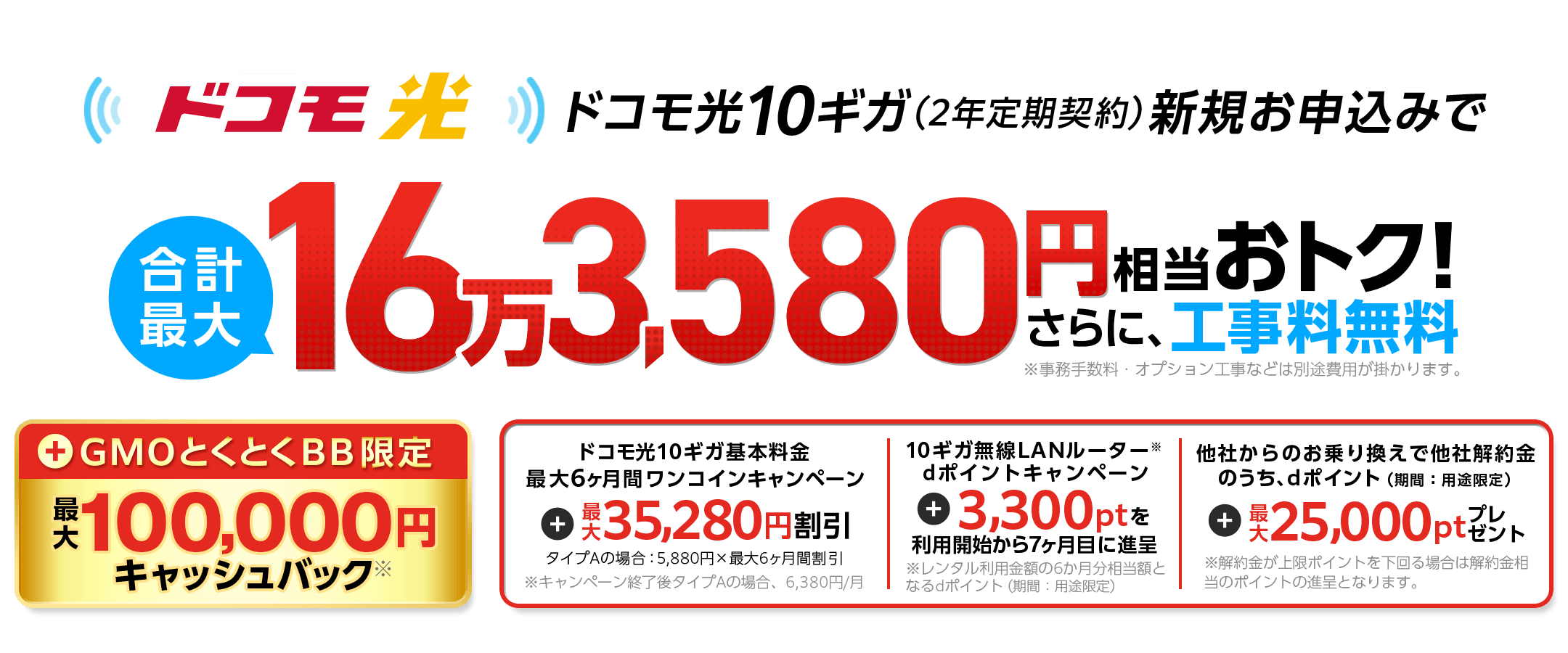 ドコモ光10ギガ（2年定期契約）新規お申込みでおトク！さらに、工事料無料※事務手数料・オプション工事などは別途費用が掛かります。　GMOとくとくBB限定キャッシュバック※　ドコモ光10ギガ基本料金最大6ヶ月間ワンコインキャンペーン　10ギガ無線LANルーター※dポイントキャンペーン　利用開始から7ヶ月目に進呈　他社からのお乗り換えで他社解約金のうち、dポイント（期間：用途限定）※解約金が上限ポイントを下回る場合は解約金相当のポイントの進呈となります。