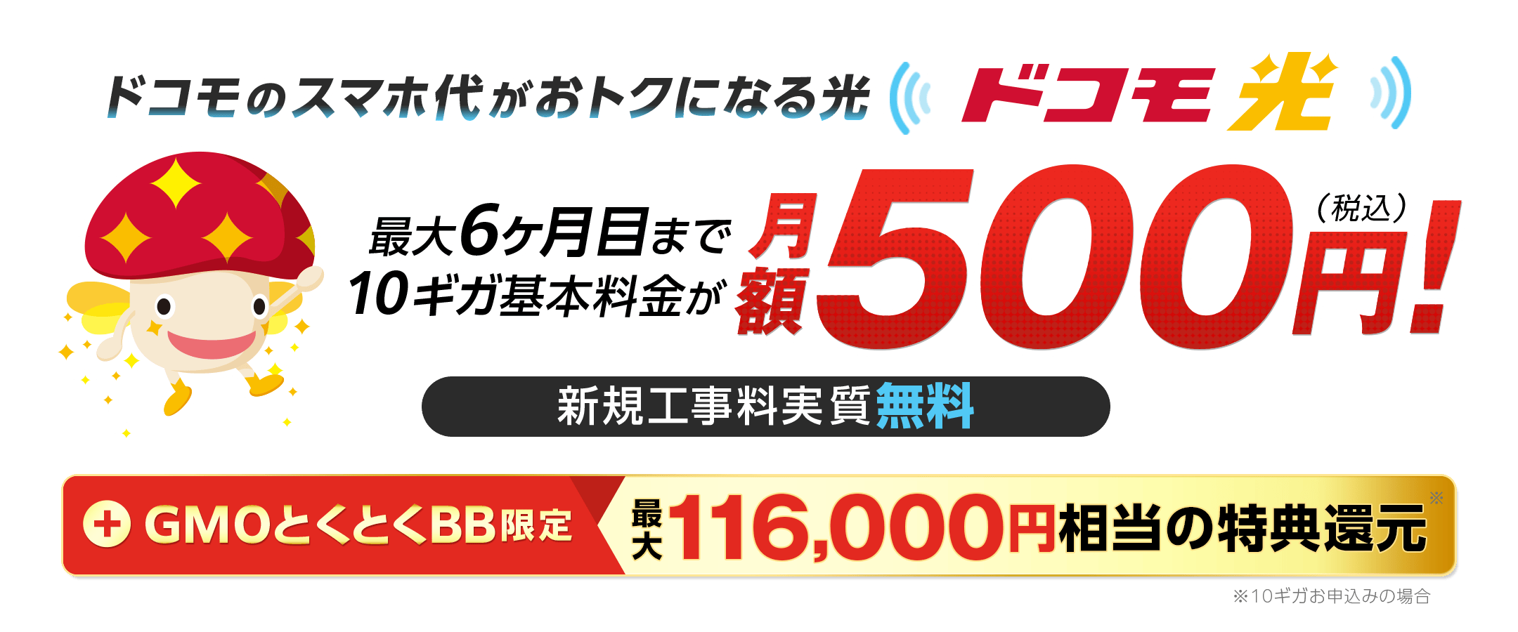 ドコモのスマホ代がおトクになる光 ドコモ光 最大6ヶ月目まで10ギガ基本料金が月額500円!(税込) 新規工事料実質無料 +GMOとくとくBB限定特典還元 ※10ギガお申込みの場合