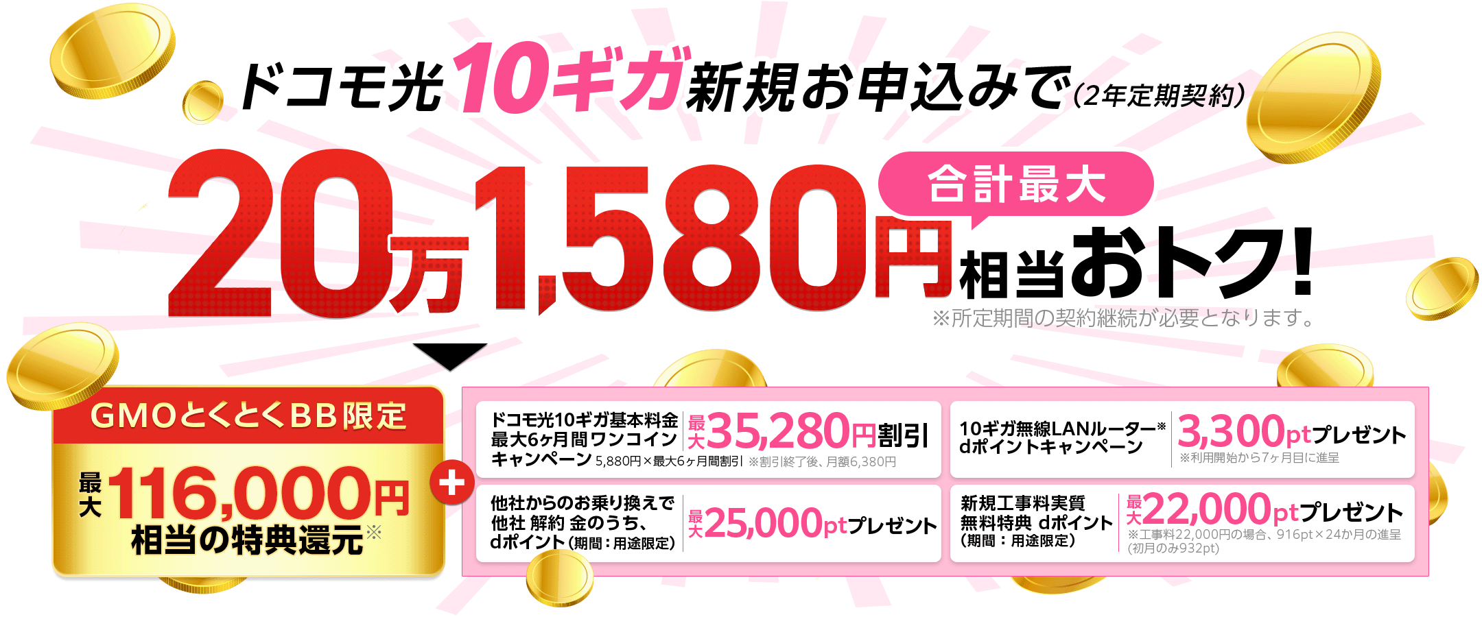 ドコモ光10ギガ新規お申込みでおトク！（2年定期契約）※所定期間の契約継続が必要となります。GMOとくとくBB限定特典還元＋ドコモ光10ギガ基本料金最大6ヶ月間ワンコインキャンペーン　他社からのお乗り換えで他社解約 金のうち、dポイント（期間：用途限定）プレゼント　10ギガ無線LANルーター※dポイントプレゼントキャンペーン※利用開始から7ヶ月目に進呈　 新規工事料実質無料特典dポイント（期間：用途限定）プレゼント※工事料22