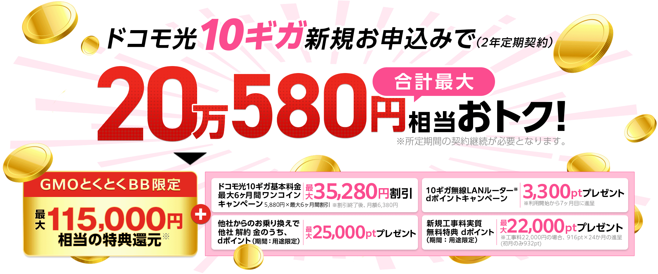 ドコモ光10ギガ新規お申込みでおトク！（2年定期契約）※所定期間の契約継続が必要となります。GMOとくとくBB限定特典還元＋ドコモ光10ギガ基本料金最大6ヶ月間ワンコインキャンペーン　他社からのお乗り換えで他社解約 金のうち、dポイント（期間：用途限定）プレゼント　10ギガ無線LANルーター※dポイントプレゼントキャンペーン※利用開始から7ヶ月目に進呈　 新規工事料実質無料特典dポイント（期間：用途限定）プレゼント※工事料22