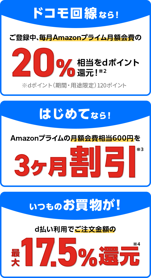 ドコモ回線なら！ご登録中、毎月Amazonプライム月額会費の相当をdポイント還元！※2 ※dポイント（期間・用途限定）120ポイント　はじめてなら！Amazonプライムの月額会費相当600円を3ヶ月※3割引　いつものお買物が！d払い利用でご注文金額の最大17.5%還元※4