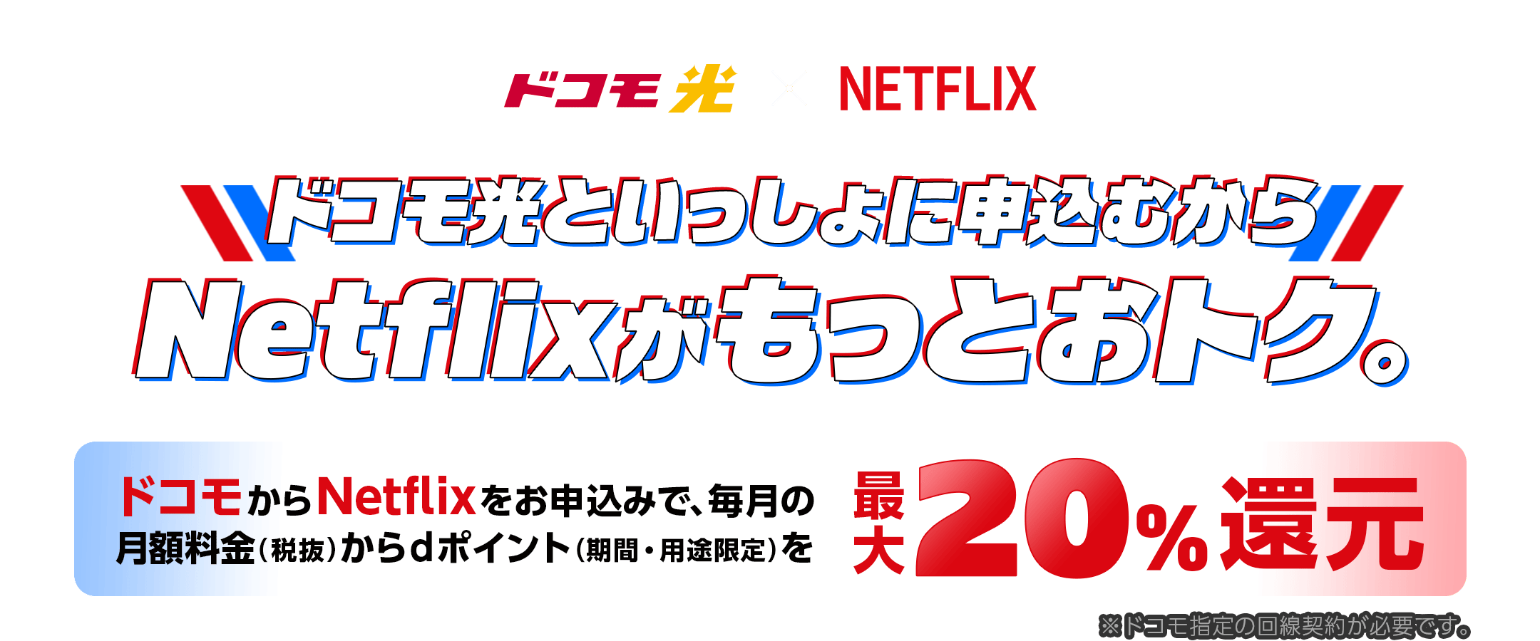 ドコモ光×Netflix　ドコモ光といっしょに申込むからNetflixがもっとおトク。ドコモからNetflixをお申込みで、毎月の月額料金（税抜）からdポイント（期間・用途限定）を最大20%還元※ドコモ指定の回線契約が必要です。