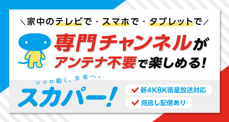家中のテレビで・スマホで・タブレットで専門チャンネルがアンテナ不要で楽しめる！ココロ動く、未来へ。スカパー！新4K8K衛星放送対応　見逃し配信あり