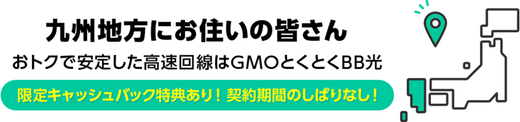 九州地方にお住いの皆さん　おトクで安定した高速回線はGMOとくとくBB光　限定キャッシュバック特典あり！ 契約期間のしばりなし！