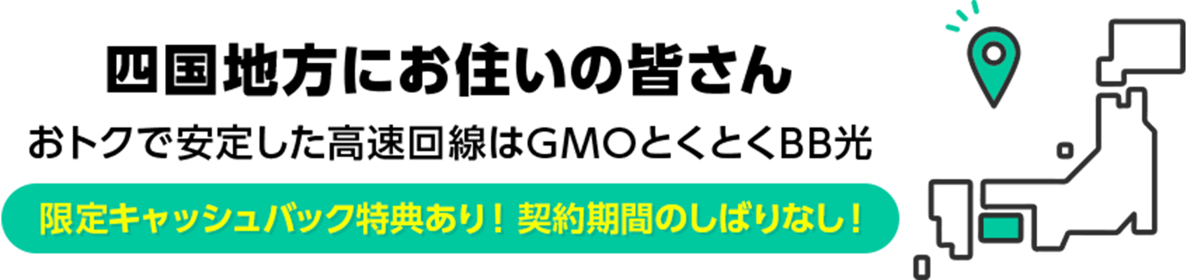 四国地方にお住いの皆さん　おトクで安定した高速回線はGMOとくとくBB光　限定キャッシュバック特典あり！ 契約期間のしばりなし！