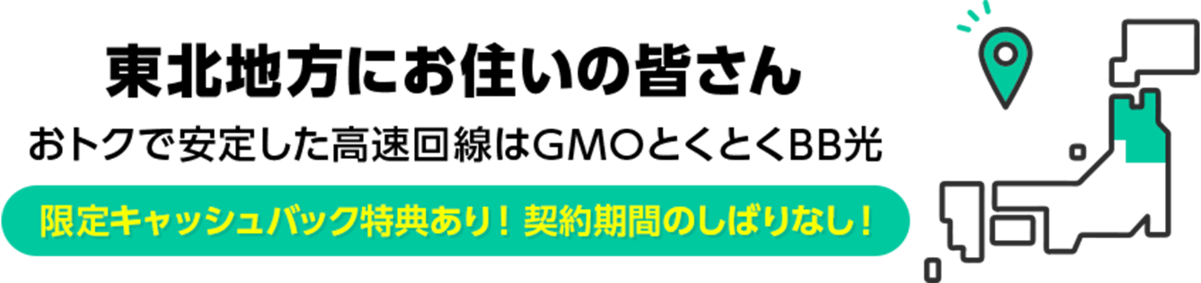 東北地方にお住いの皆さん　おトクで安定した高速回線はGMOとくとくBB光　限定キャッシュバック特典あり！ 契約期間のしばりなし！