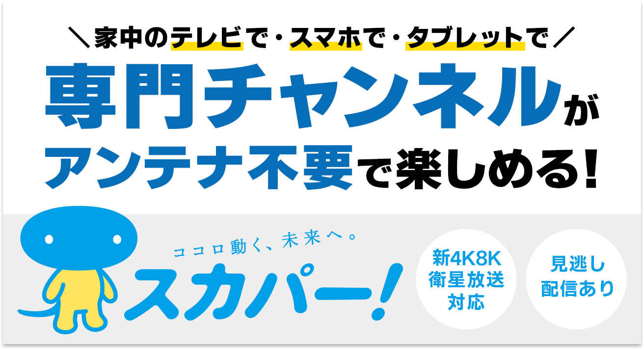 ＼家中のテレビで・スマホで・タブレットで／専門チャンネルがアンテナ不要で楽しめる！ココロ動く、未来へ。スカパー！【新4K8K衛星放送対応｜見逃し配信あり】