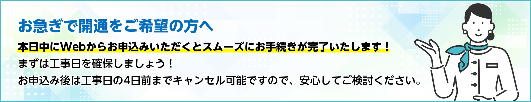 お急ぎで開通をご希望の方へ　本日中にWebからお申込みいただくとスムーズにお手続きが完了いたします！まずは工事日を確保しましょう！お申込み後は工事日の4日前までキャンセル可能ですので、安心してご検討ください。