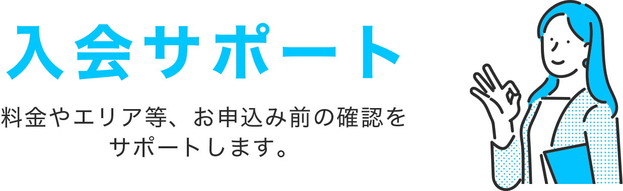 入会サポート 料金やエリア等、お申込み前の確認をサポートします