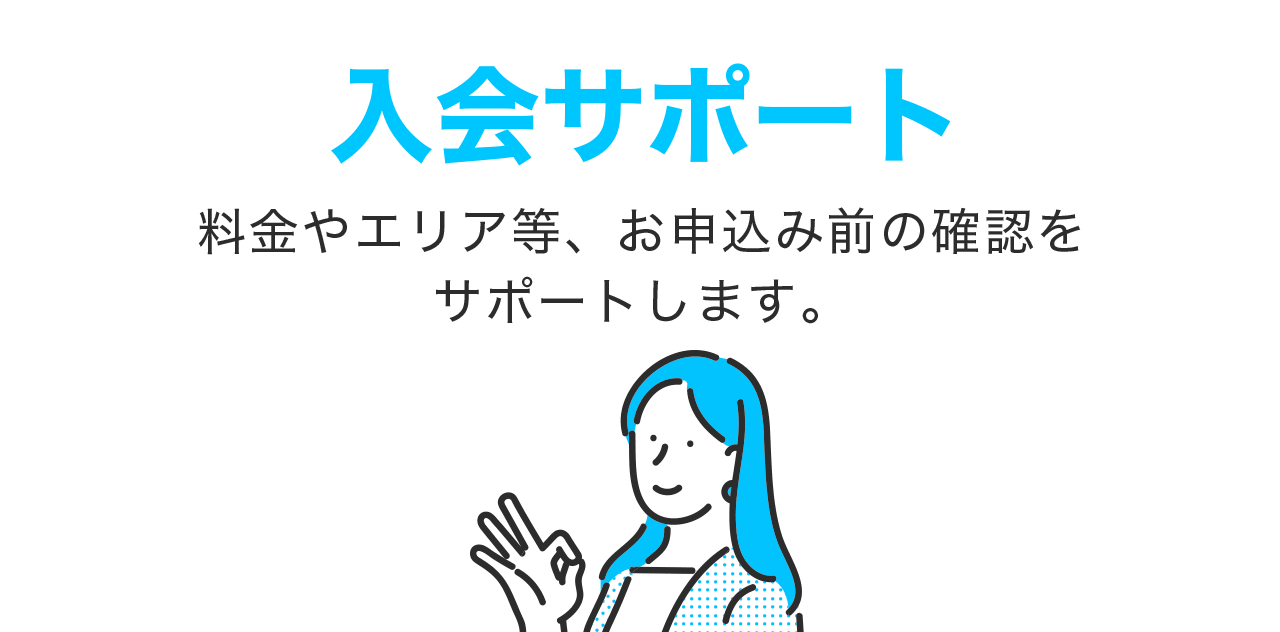 入会サポート 料金やエリア等、お申込み前の確認をサポートします