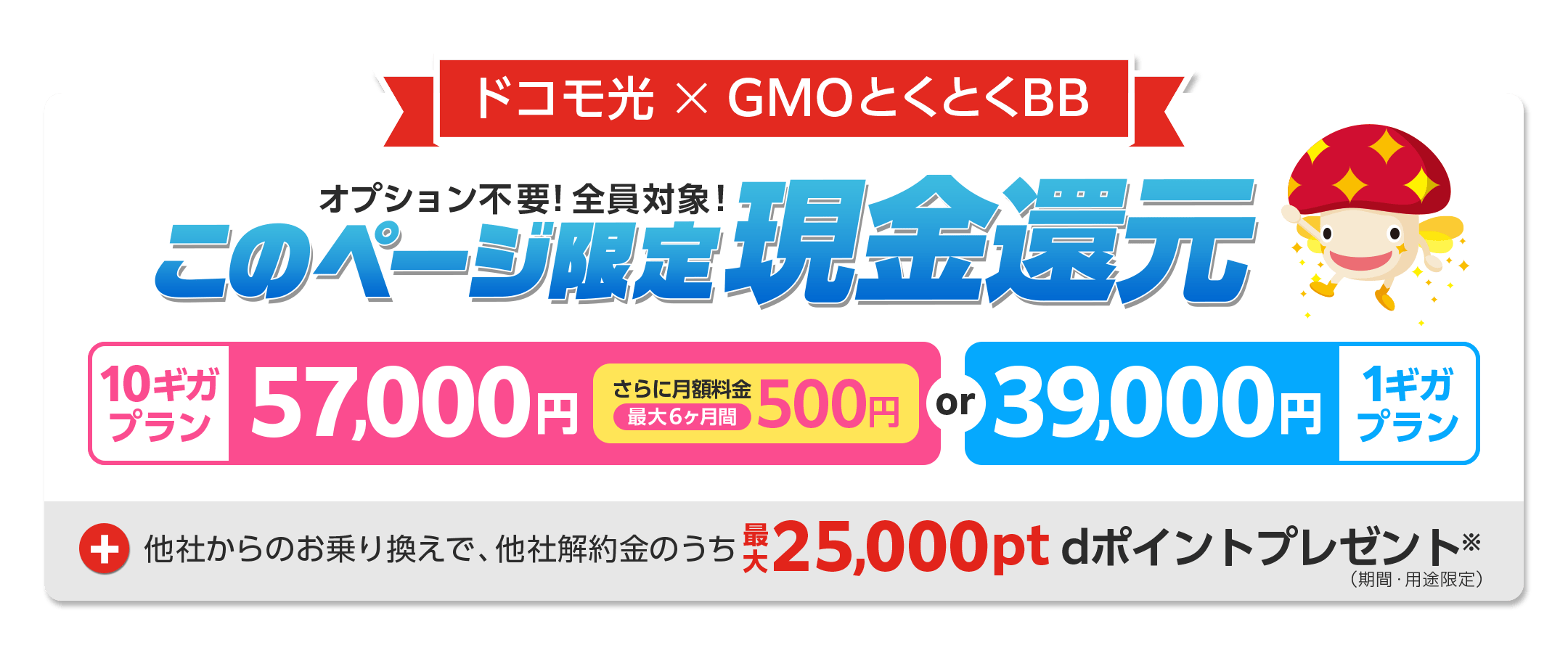 ドコモ光 × GMOとくとくBB オプション不要!全員対象!このページ限定現金還元 10ギガプラン 1ギガプラン +他社からのお乗り換えで、他社解約金のうち25,000ptdポイント(期間・用途限定)プレゼント※